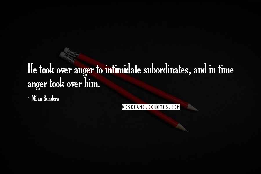 Milan Kundera Quotes: He took over anger to intimidate subordinates, and in time anger took over him.