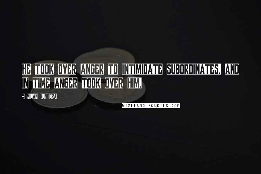 Milan Kundera Quotes: He took over anger to intimidate subordinates, and in time anger took over him.