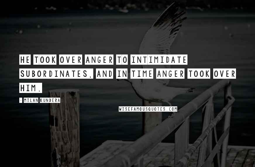 Milan Kundera Quotes: He took over anger to intimidate subordinates, and in time anger took over him.