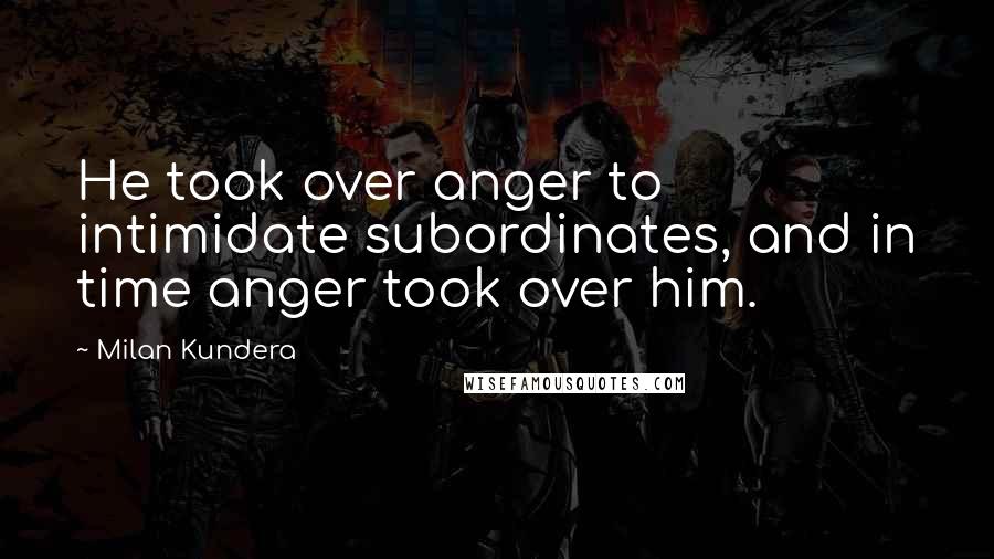 Milan Kundera Quotes: He took over anger to intimidate subordinates, and in time anger took over him.