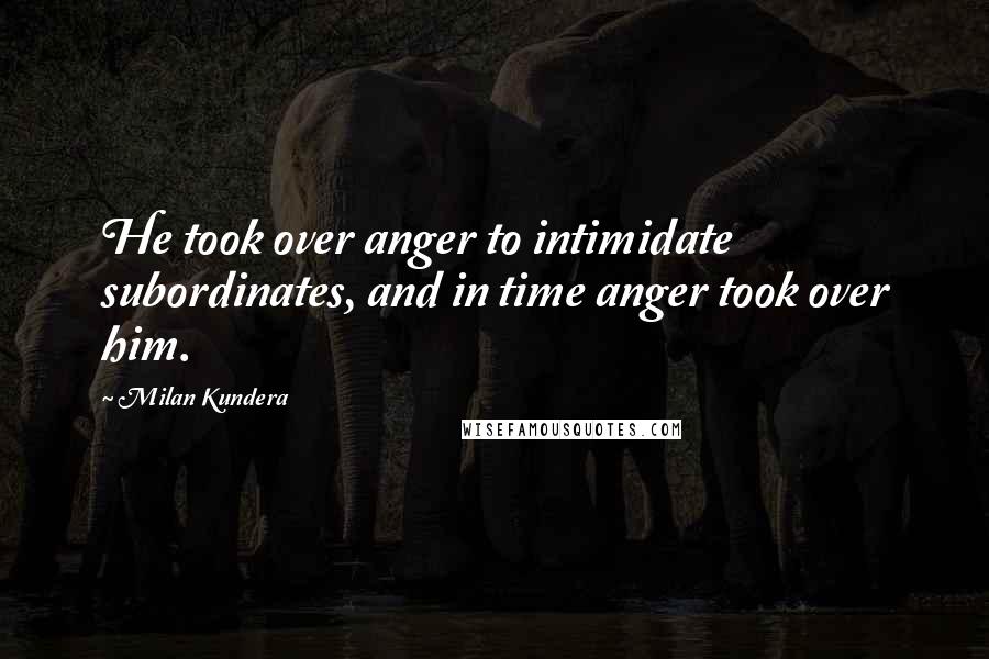 Milan Kundera Quotes: He took over anger to intimidate subordinates, and in time anger took over him.