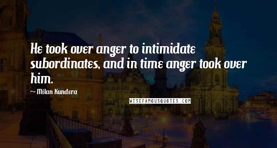 Milan Kundera Quotes: He took over anger to intimidate subordinates, and in time anger took over him.