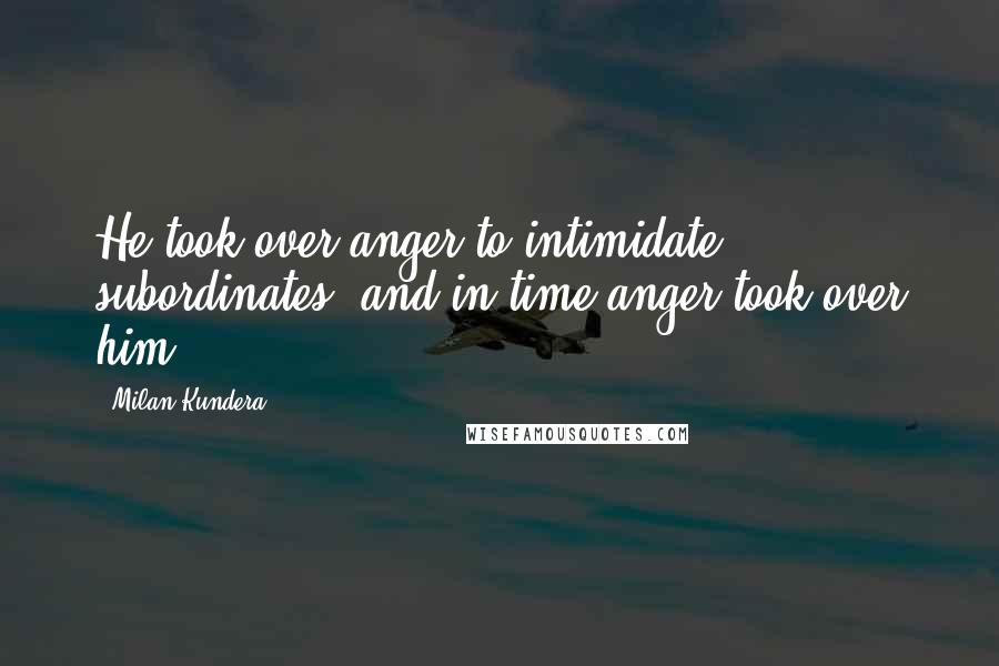 Milan Kundera Quotes: He took over anger to intimidate subordinates, and in time anger took over him.