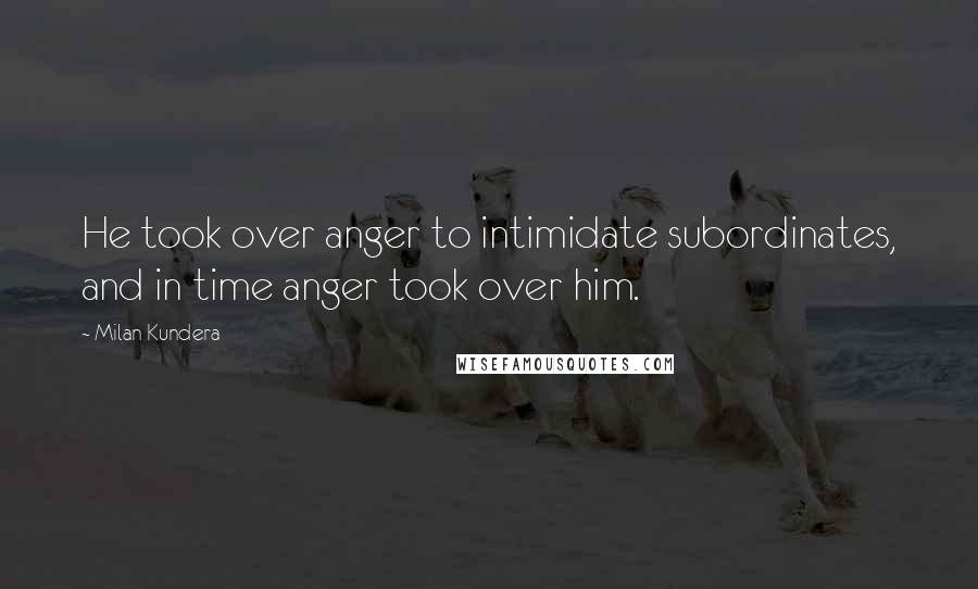 Milan Kundera Quotes: He took over anger to intimidate subordinates, and in time anger took over him.