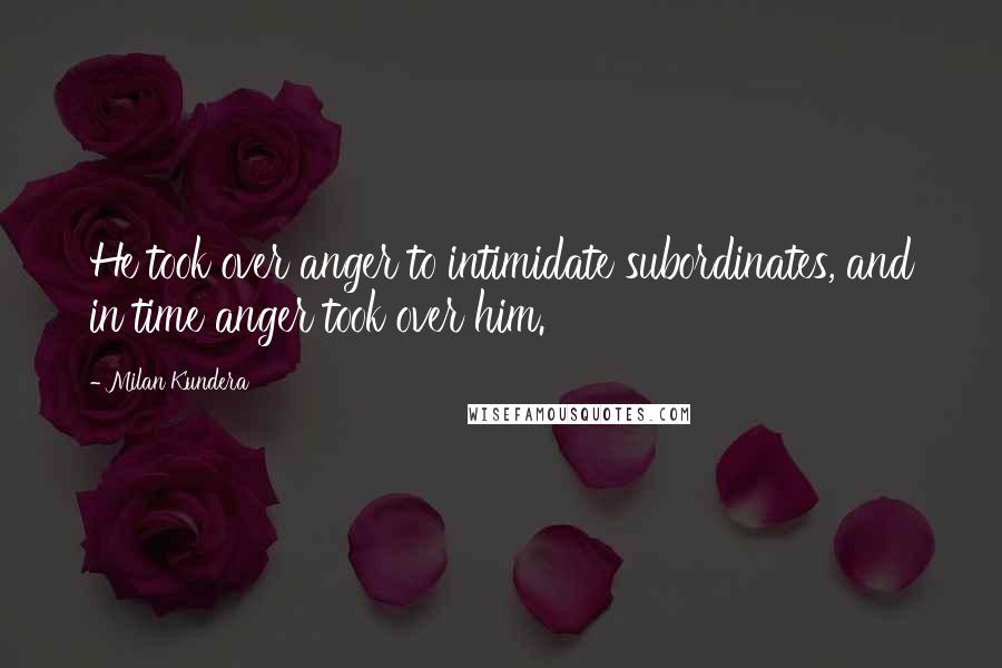 Milan Kundera Quotes: He took over anger to intimidate subordinates, and in time anger took over him.