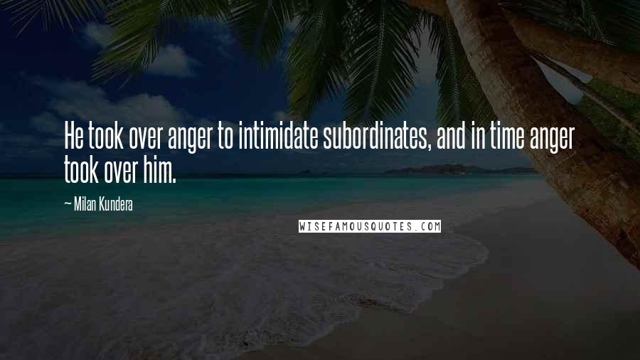 Milan Kundera Quotes: He took over anger to intimidate subordinates, and in time anger took over him.