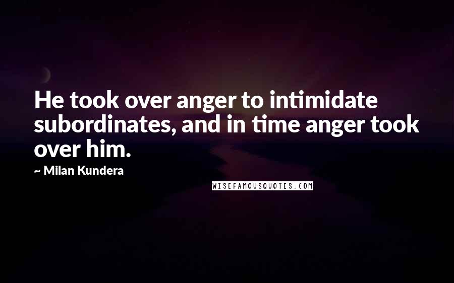 Milan Kundera Quotes: He took over anger to intimidate subordinates, and in time anger took over him.