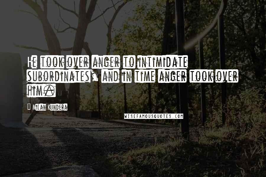 Milan Kundera Quotes: He took over anger to intimidate subordinates, and in time anger took over him.