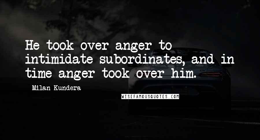 Milan Kundera Quotes: He took over anger to intimidate subordinates, and in time anger took over him.