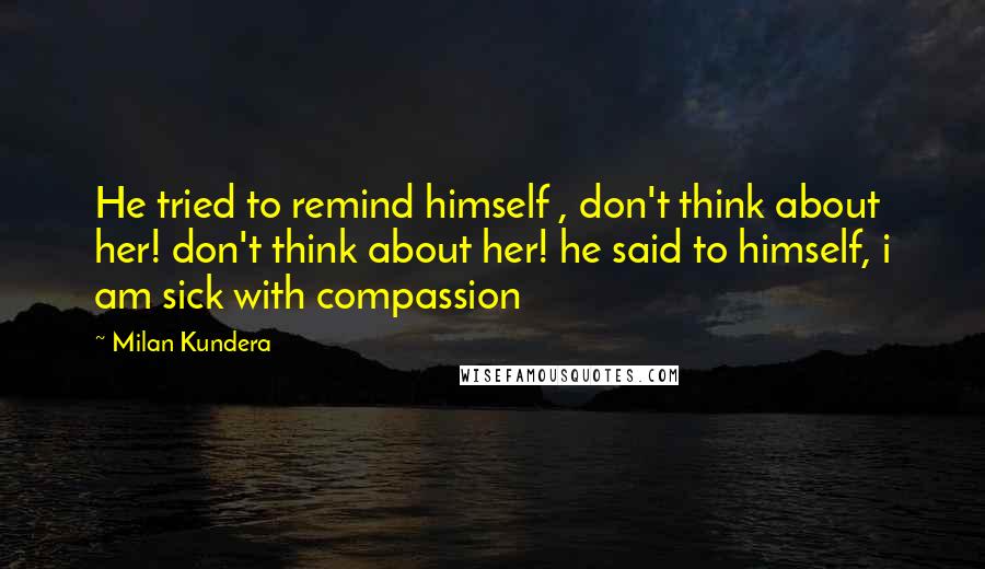 Milan Kundera Quotes: He tried to remind himself , don't think about her! don't think about her! he said to himself, i am sick with compassion