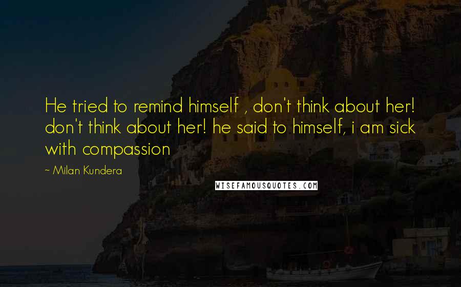 Milan Kundera Quotes: He tried to remind himself , don't think about her! don't think about her! he said to himself, i am sick with compassion