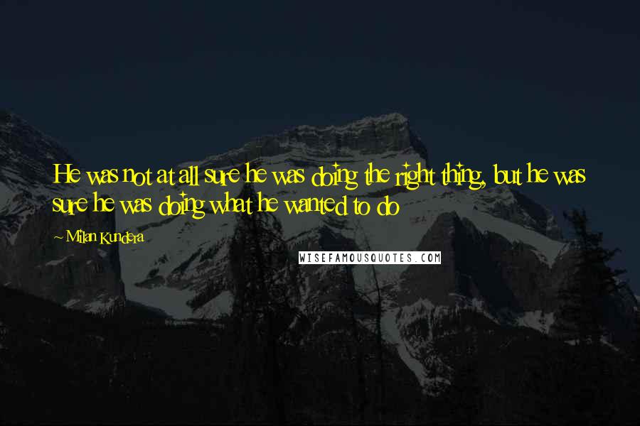 Milan Kundera Quotes: He was not at all sure he was doing the right thing, but he was sure he was doing what he wanted to do