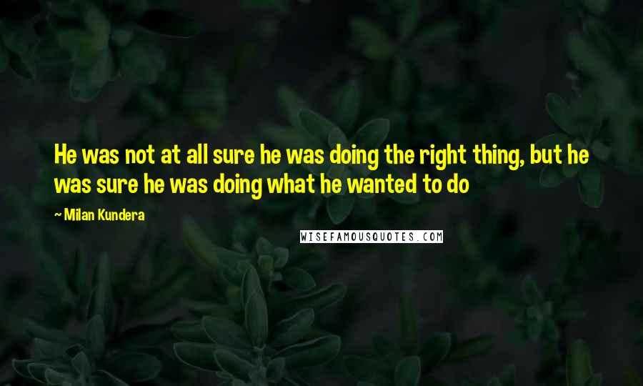 Milan Kundera Quotes: He was not at all sure he was doing the right thing, but he was sure he was doing what he wanted to do