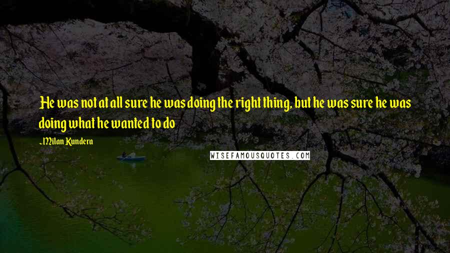 Milan Kundera Quotes: He was not at all sure he was doing the right thing, but he was sure he was doing what he wanted to do
