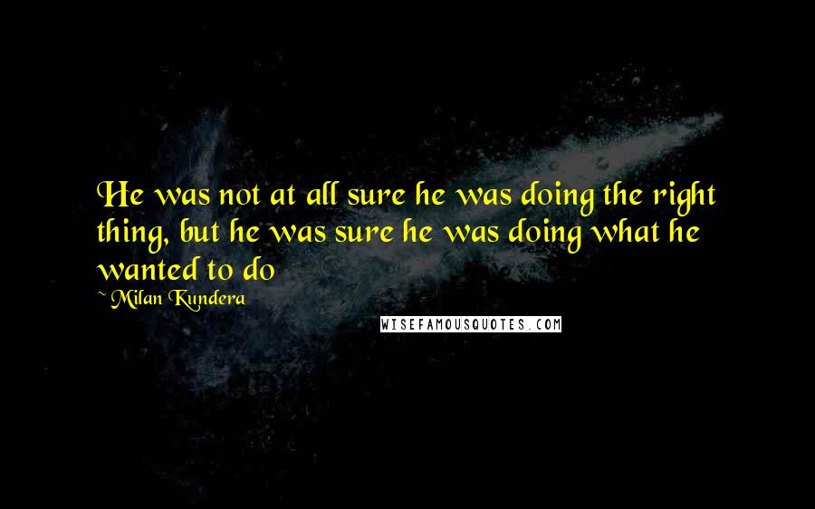 Milan Kundera Quotes: He was not at all sure he was doing the right thing, but he was sure he was doing what he wanted to do