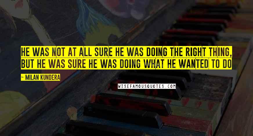 Milan Kundera Quotes: He was not at all sure he was doing the right thing, but he was sure he was doing what he wanted to do