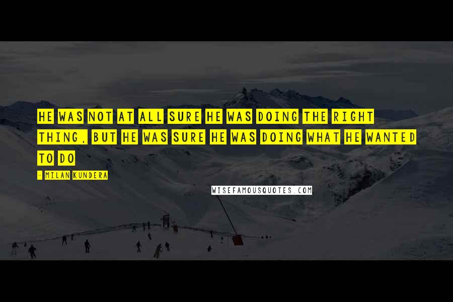 Milan Kundera Quotes: He was not at all sure he was doing the right thing, but he was sure he was doing what he wanted to do