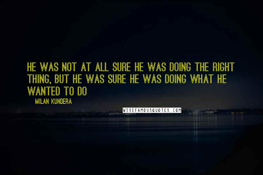 Milan Kundera Quotes: He was not at all sure he was doing the right thing, but he was sure he was doing what he wanted to do