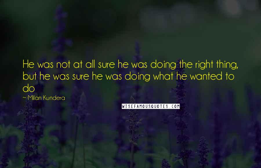 Milan Kundera Quotes: He was not at all sure he was doing the right thing, but he was sure he was doing what he wanted to do