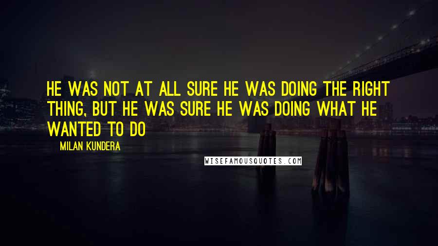 Milan Kundera Quotes: He was not at all sure he was doing the right thing, but he was sure he was doing what he wanted to do