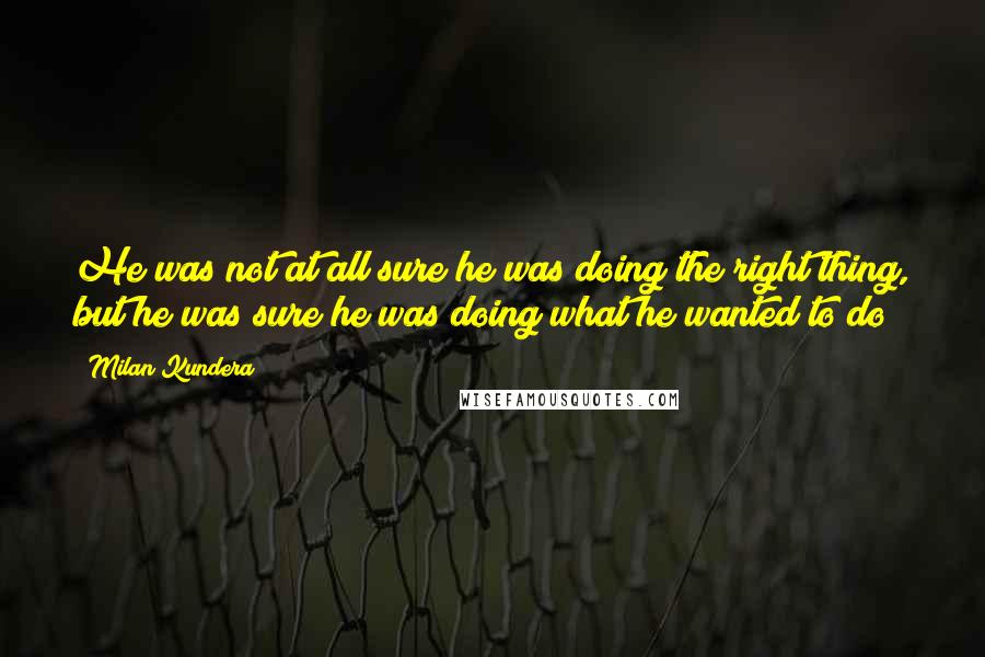 Milan Kundera Quotes: He was not at all sure he was doing the right thing, but he was sure he was doing what he wanted to do