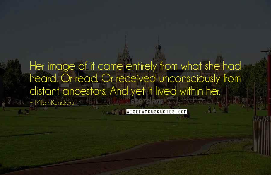 Milan Kundera Quotes: Her image of it came entirely from what she had heard. Or read. Or received unconsciously from distant ancestors. And yet it lived within her.