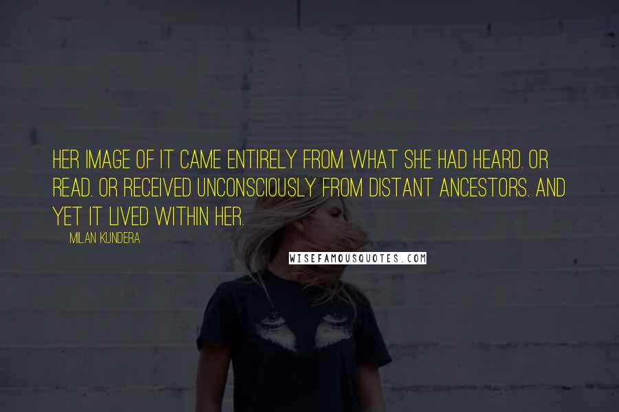 Milan Kundera Quotes: Her image of it came entirely from what she had heard. Or read. Or received unconsciously from distant ancestors. And yet it lived within her.