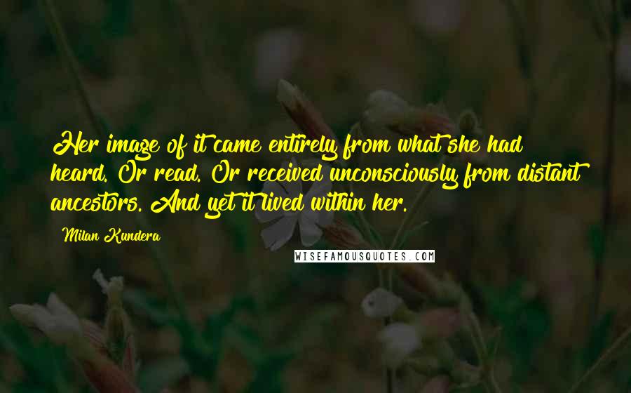 Milan Kundera Quotes: Her image of it came entirely from what she had heard. Or read. Or received unconsciously from distant ancestors. And yet it lived within her.