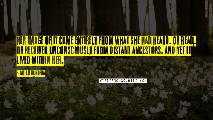 Milan Kundera Quotes: Her image of it came entirely from what she had heard. Or read. Or received unconsciously from distant ancestors. And yet it lived within her.