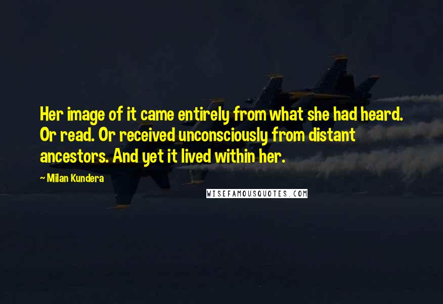 Milan Kundera Quotes: Her image of it came entirely from what she had heard. Or read. Or received unconsciously from distant ancestors. And yet it lived within her.