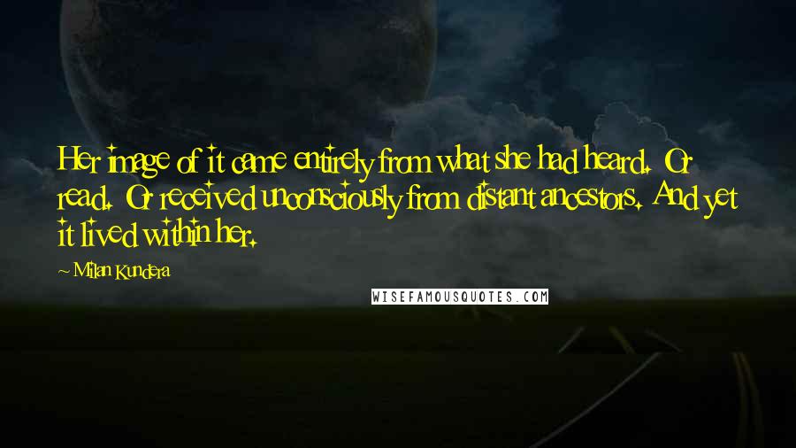 Milan Kundera Quotes: Her image of it came entirely from what she had heard. Or read. Or received unconsciously from distant ancestors. And yet it lived within her.