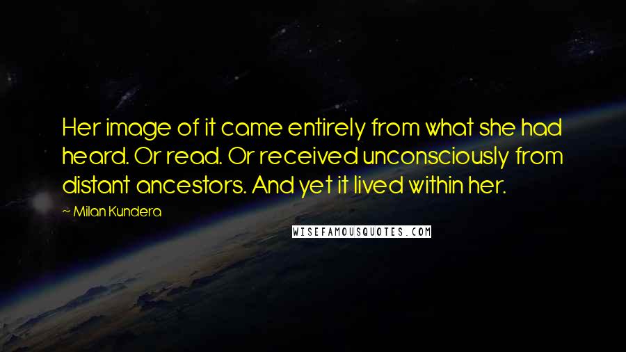 Milan Kundera Quotes: Her image of it came entirely from what she had heard. Or read. Or received unconsciously from distant ancestors. And yet it lived within her.