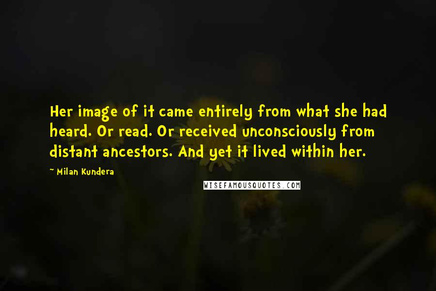 Milan Kundera Quotes: Her image of it came entirely from what she had heard. Or read. Or received unconsciously from distant ancestors. And yet it lived within her.