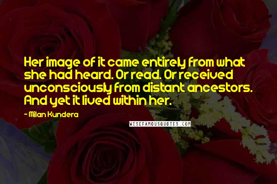 Milan Kundera Quotes: Her image of it came entirely from what she had heard. Or read. Or received unconsciously from distant ancestors. And yet it lived within her.