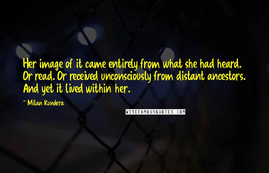 Milan Kundera Quotes: Her image of it came entirely from what she had heard. Or read. Or received unconsciously from distant ancestors. And yet it lived within her.