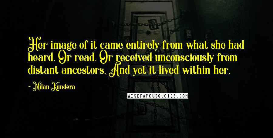 Milan Kundera Quotes: Her image of it came entirely from what she had heard. Or read. Or received unconsciously from distant ancestors. And yet it lived within her.