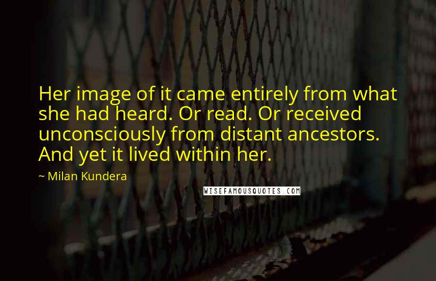 Milan Kundera Quotes: Her image of it came entirely from what she had heard. Or read. Or received unconsciously from distant ancestors. And yet it lived within her.