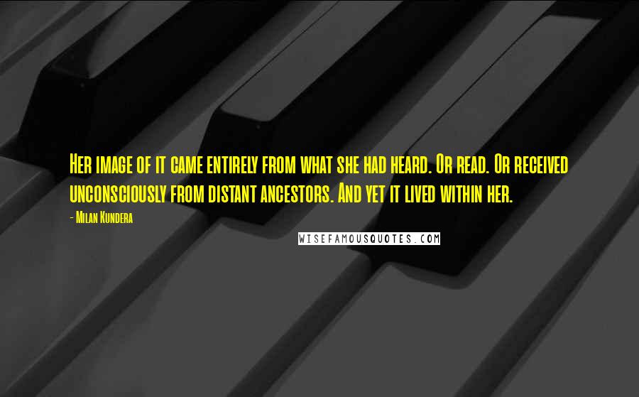 Milan Kundera Quotes: Her image of it came entirely from what she had heard. Or read. Or received unconsciously from distant ancestors. And yet it lived within her.