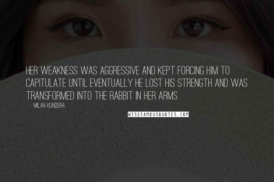 Milan Kundera Quotes: Her weakness was aggressive and kept forcing him to capitulate until eventually he lost his strength and was transformed into the rabbit in her arms .