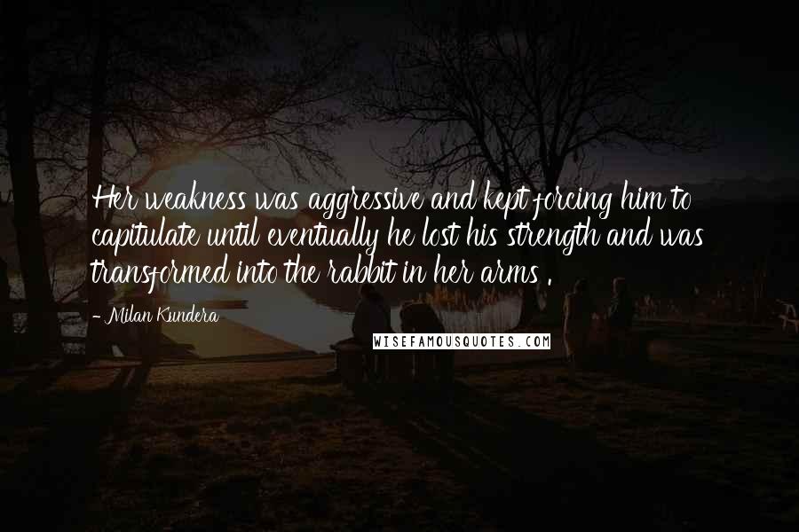 Milan Kundera Quotes: Her weakness was aggressive and kept forcing him to capitulate until eventually he lost his strength and was transformed into the rabbit in her arms .