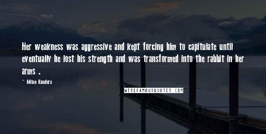 Milan Kundera Quotes: Her weakness was aggressive and kept forcing him to capitulate until eventually he lost his strength and was transformed into the rabbit in her arms .