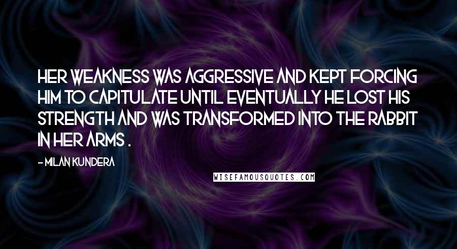 Milan Kundera Quotes: Her weakness was aggressive and kept forcing him to capitulate until eventually he lost his strength and was transformed into the rabbit in her arms .