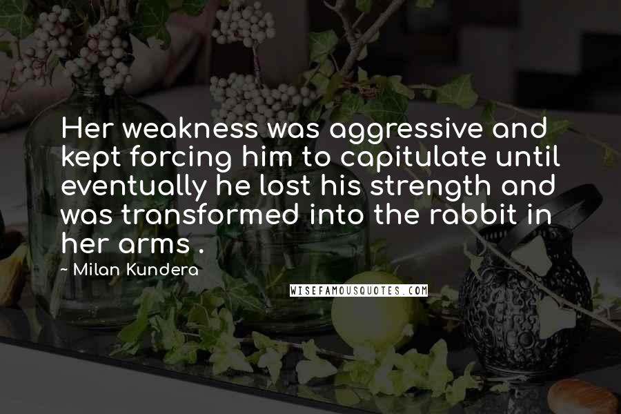 Milan Kundera Quotes: Her weakness was aggressive and kept forcing him to capitulate until eventually he lost his strength and was transformed into the rabbit in her arms .