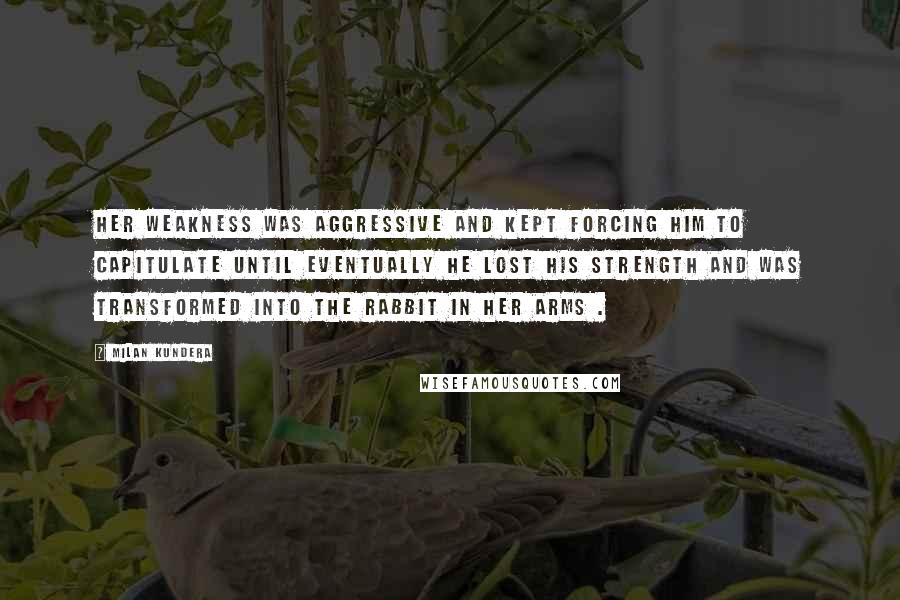 Milan Kundera Quotes: Her weakness was aggressive and kept forcing him to capitulate until eventually he lost his strength and was transformed into the rabbit in her arms .