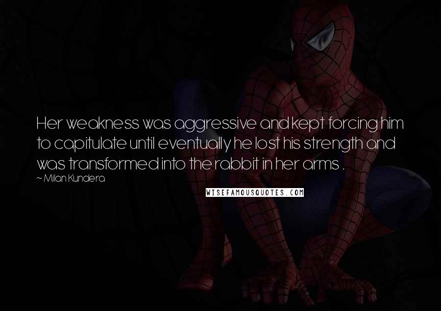 Milan Kundera Quotes: Her weakness was aggressive and kept forcing him to capitulate until eventually he lost his strength and was transformed into the rabbit in her arms .