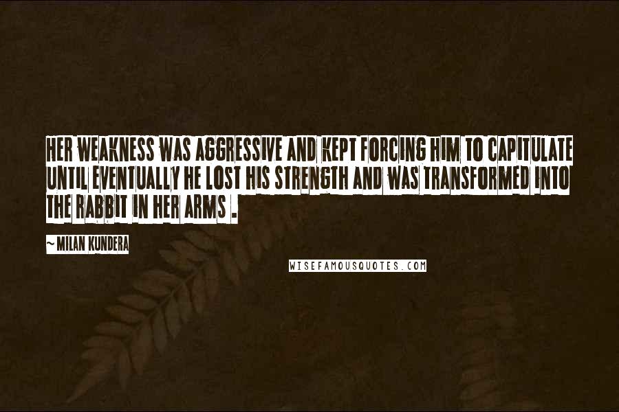 Milan Kundera Quotes: Her weakness was aggressive and kept forcing him to capitulate until eventually he lost his strength and was transformed into the rabbit in her arms .