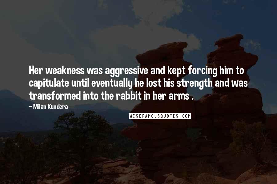 Milan Kundera Quotes: Her weakness was aggressive and kept forcing him to capitulate until eventually he lost his strength and was transformed into the rabbit in her arms .