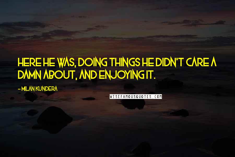 Milan Kundera Quotes: Here he was, doing things he didn't care a damn about, and enjoying it.