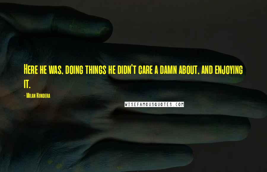 Milan Kundera Quotes: Here he was, doing things he didn't care a damn about, and enjoying it.