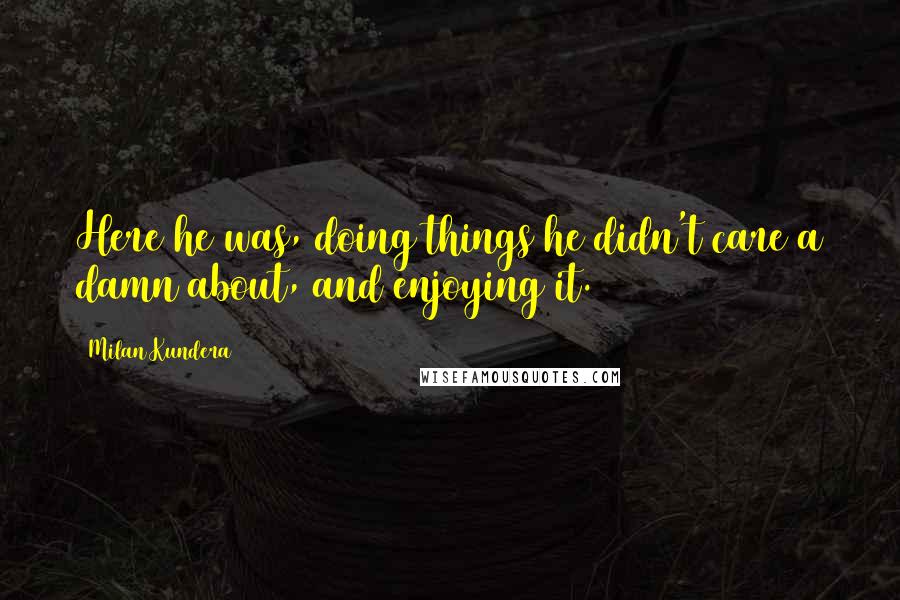 Milan Kundera Quotes: Here he was, doing things he didn't care a damn about, and enjoying it.